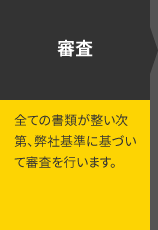 審査 全ての書類が整い次第、弊社基準に基づいて審査を行います。